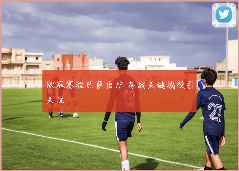 欧冠赛程巴萨出炉 备战关键战役引关注
