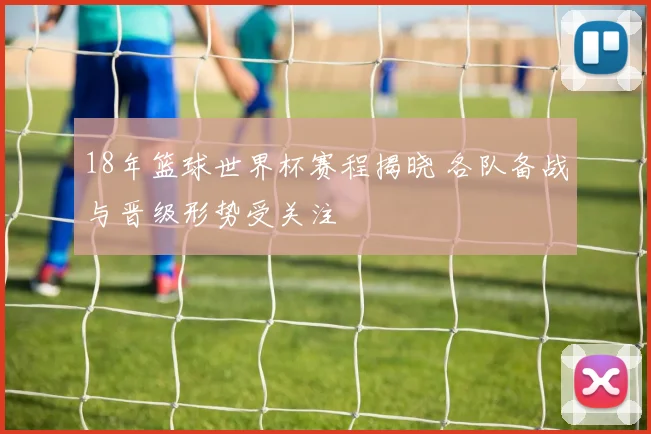 18年篮球世界杯赛程揭晓 各队备战与晋级形势受关注